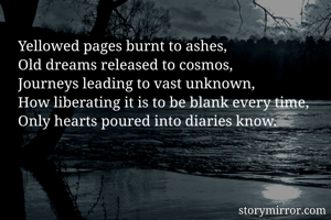 Yellowed pages burnt to ashes,
Old dreams released to cosmos,
Journeys leading to vast unknown,
How liberating it is to be blank every time,
Only hearts poured into diaries know.