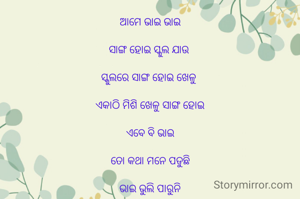 ଆମେ ଭାଇ ଭାଇ

ସାଙ୍ଗ ହୋଇ ସ୍କୁଲ ଯାଉ 

ସ୍କୁଲରେ ସାଙ୍ଗ ହୋଇ ଖେଳୁ 

ଏକାଠି ମିଶି ଖେଳୁ ସାଙ୍ଗ ହୋଇ

ଏବେ ବି ଭାଇ

ତୋ କଥା ମନେ ପଡୁଛି

ଭାଇ ଭୁଲି ପାରୁନି

ପିଲା ବେଳେରେ 

ତୋ ସେଇ ଦିନ ଖୁସିକୁ

ଏବି ସ୍ମୃତି ରେ ରଖିଛି ଭାଇ

ସେ ଦିନ ର ସ୍ମୃତି ଗୋଡ଼ିକ 

ଭାଇ ତୁ କେବେ ଆଉ ଆସିବୁ

ସେଇ ଦିନ ପାଇଁ

ମୁଁ ତୋତେ ଅପେକ୍ଷା କରିଛି....

