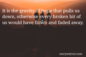 It is the gravity of hope that pulls us down, otherwise every broken bit of us would have flown and faded away.