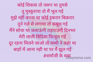 कोई शिकवा तो जरूर था तुमसे
तू मुस्कुराया तो मैं भूल गई
मुझे नहीं करना था कोई इकरार बिक़रार
तूने गले से लगाया तो कबूल गई
मैंने सोचा था जलाऊंगी तड़पाउंगी दिनभर
मेरी लाली बिंदिया फिजूल गई
दूर रहना मिलने जाओ तो मम्मी ने कहा था
बाहों में आना नही था पर मैं झूल गई
                          #शर्माजी के शब्द