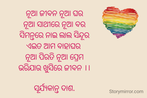 ନୂଆ ଜୀବନ ନୂଆ ଘର
ନୂଆ ସାଥୀରେ ନୂଆ ବର
ସିମନ୍ତରେ ନାଇ ଲାଲ ସିନ୍ଦୂର
ଏଇତ ଆମ ବାହାଘର 
ନୂଆ ପିରତି ନୂଆ ପ୍ରେମ
ଭରିଯାଉ ଖୁସିରେ ଜୀବନ ।।

ସୂର୍ଯ୍ୟକାନ୍ତ ଦାଶ.