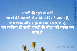 शब्दों की धुरी से नहीं,
भावों की गहराई से कविता पिरोई जाती है,
जब शब्द और अहसास कम पड़ जाएं,
तब कविता ही सारी शब्दों की पीड़ा को व्यक्त कर पाती है|