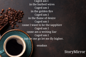 Caged am I 
in the barbed wires
Caged am I
in the golden fire
Caged am I
in the flame of desire
Caged am I
cause I want to be the sapphire
Caged am I
cause am a writing liar 
Caged am I
so just let me go let me fly higher.

-muskan
