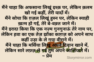 मैंने चाहा कि अफसाना लिखूं इश्क़ पर, लेकिन क़लम खो गई कहीं, तेरी यादों में।
मैंने सोचा कि ग़ज़ल लिखूं हुस्न पर, लेकिन स्याही ख़त्म हो गई, तेरे बे-वक़्त जाने में।
मैंने इरादा किया कि एक नज़्म गुनगुनाऊं तेरे नाम पर, लेकिन हवा का एक तेज़ झोंका काग़ज़ को अपने साथ कहीं उड़ा के ले गया वीराने में।
मैंने चाहा कि मर्सिया लिखूं अपने दिवान खाने में, लेकिन सारे लफ़्ज़ ले गई तुम अपने आशियाने में।
~ प्रेम