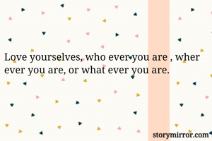 Love yourselves, who ever you are , wher ever you are, or what ever you are.