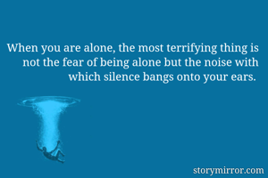 When you are alone, the most terrifying thing is not the fear of being alone but the noise with which silence bangs onto your ears. 