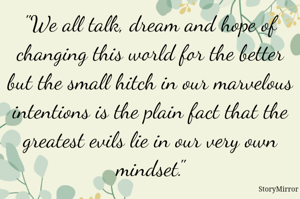 "We all talk, dream and hope of changing this world for the better but the small hitch in our marvelous intentions is the plain fact that the greatest evils lie in our very own mindset."