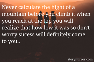 Never calculate the hight of a mountain before you climb it when you reach at the top you will realize that how low it was so don't worry sucess will definitely come to you..