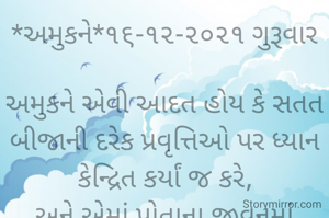 *અમુકને*૧૬-૧૨-૨૦૨૧ ગુરૂવાર

અમુકને એવી આદત હોય કે સતત બીજાની દરેક પ્રવૃત્તિઓ પર ધ્યાન કેન્દ્રિત કર્યાં જ કરે,
અને એમાં પોતાના જીવનમાં જોવાનું જ ભૂલી જાય;
અને પછી જે ગોટે ચઢે કે નાં પૂછો વાત..
*કોપી આરક્ષિત* *©*
*ભાવના ભટ્ટ અમદાવાદ...*
➖〰️➖〰️➖〰️➖〰️➖〰️