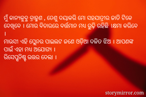 ମୁଁ କାନ୍ୟକୁବ୍ଜ ବ୍ରାହ୍ମଣ , ତେଣୁ ଦୟାକରି ମୋ ସହଯାତ୍ରୀର ଜାତି ଟିକେ ଦେଖିବେ । ମୋର ବିଚାରରେ ବର୍ତ୍ତମାନ ମଧ୍ୟ ରୁଢି଼ ରହିଛି ।କ୍ଷମା କରିବେ ।
ମାଉସୀ ଏହି ପ୍ଲେନର ପାଇଲଟ ଜଣେ ଓଡ଼ିଆ ଦଳିତ ଝିଅ । ଆପଣଙ୍କ ପାଇଁ ଏହା ମଧ୍ୟ ଅଯୋଗ୍ୟ । 
ରିସେପ୍ସନିଷ୍ଟ ଉତ୍ତର ଦେଲା ।