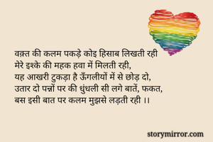वक़्त की कलम पकड़े कोइ हिसाब लिखती रही
मेरे इश्के की महक हवा में मिलती रही,
यह आखरी टुकड़ा है ऊँगलीयों में से छोड़ दो,
उतार दो पन्नों पर की धुंधली सी लगे बातें, फकत,
बस इसी बात पर कलम मुझसे लड़ती रही ।।
