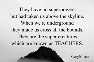They have no superpowers
but had taken us above the skyline.
When we're underground
they made us cross all the bounds.
They are the super creatures
which are known as TEACHERS.