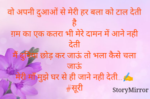 वो अपनी दुआओं से मेरी हर बला को टाल देती है
ग़म का एक कतरा भी मेरे दामन में आने नही देती
मैं दुनिया छोड़ कर जाऊं तो भला कैसे चला जाऊं
मेरी माॅं मुझे घर से ही जाने नही देती...✍️
#सूरी