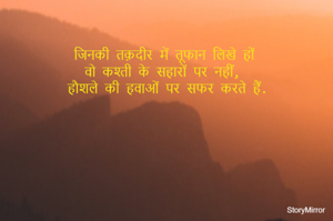 जिनकी तक़दीर में तूफान लिखे हों 
वो कश्ती के सहारों पर नहीं, 
हौशले की हवाओं पर सफर करते हैं.
