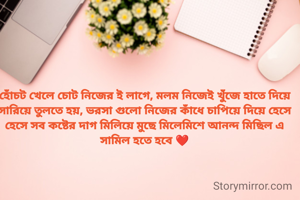 হোঁচট খেলে চোট নিজের ই লাগে, মলম নিজেই খুঁজে হাতে দিয়ে সারিয়ে তুলতে হয়, ভরসা গুলো নিজের কাঁধে চাপিয়ে দিয়ে হেসে হেসে সব কষ্টের দাগ মিলিয়ে মুছে মিলেমিশে আনন্দ মিছিল এ সামিল হতে হবে ❤️