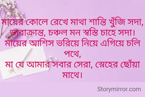 মায়ের কোলে রেখে মাথা শান্তি খুঁজি সদা,
ভারাক্রান্ত, চঞ্চল মন স্বস্তি চাহে সদা।
মায়ের আশিস ভরিয়ে নিয়ে এগিয়ে চলি পথে,
মা যে আমার সবার সেরা, স্নেহের ছোঁয়া মাথে।