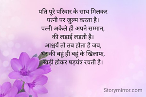 पति पूरे परिवार के साथ मिलकर
पत्नी पर ज़ुल्म करता है।
पत्नी अकेले ही अपने सम्मान,
की लड़ाई लड़ती है।
आश्चर्य तो तब होता है जब,
घर की बहूं ही बहूं के खिलाफ,
खड़ी होकर षड़यंत्र रचती है।
