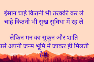 इंसान चाहे कितनी भी तरक्की कर ले
चाहे कितनी भी सुख सुविधा में रह ले

लेकिन मन का सुकून और शांति
उसे अपनी जन्म भूमि में जाकर ही मिलती है!!