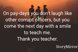 On pay-days you don't laugh like other corrupt officers, but you come the next day with a smile to teach me.
Thank you teacher.