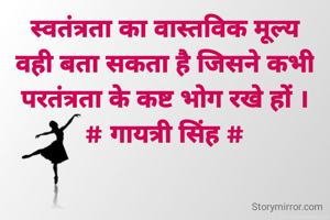 स्वतंत्रता का वास्तविक मूल्य
वही बता सकता है जिसने कभी
परतंत्रता के कष्ट भोग रखे हों ।
# गायत्री सिंह #