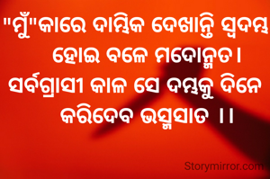 "ମୁଁ"କାରେ ଦାମ୍ଭିକ ଦେଖାନ୍ତି ସ୍ବଦମ୍ଭ
    ହୋଇ ବଳେ ମଦୋନ୍ମତ।
ସର୍ବଗ୍ରାସୀ କାଳ ସେ ଦମ୍ଭକୁ ଦିନେ
    କରିଦେବ ଭସ୍ମସାତ ।।