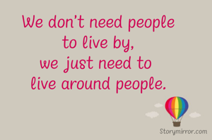We don't need people
to live by,
we just need to 
live around people.