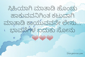 ಸಿಹಿಯಾಗಿ ಮಾತಾಡಿ ಹೊಂಚು ಹಾಕುವವನಿಗಿಂತ ಕಟುವಾಗಿ ಮಾತಾಡಿ ಕಾಯುವವನೇ ಲೇಸು...
ಭಾವನೆಗಳ ಬದುಕು ಸೋನು ❤❤❤