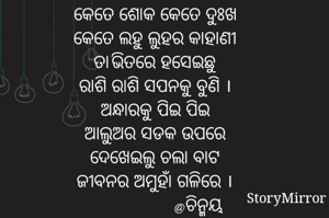 କେତେ ଶୋକ କେତେ ଦୁଃଖ
କେତେ ଲହୁ ଲୁହର କାହାଣୀ
ତା'ଭିତରେ ହସେଇଛୁ
ରାଶି ରାଶି ସପନକୁ ବୁଣି ।
ଅନ୍ଧାରକୁ ପିଇ ପିଇ
ଆଲୁଅର ସଡକ ଉପରେ
ଦେଖେଇଲୁ ଚଲା ବାଟ
ଜୀବନର ଅମୁହାଁ ଗଳିରେ ।
                 @ଚିନ୍ମୟ