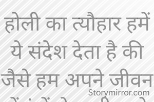 होली का त्यौहार हमें ये संदेश देता है की जैसे हम अपने जीवन में रंगों से खुशी लाते हैं हो सके तो किसी और का‌ जिंदगी में भी रंग लाए