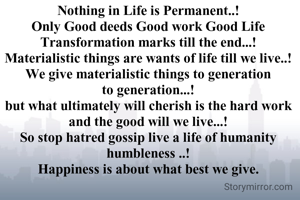 Nothing in Life is Permanent..!
Only Good deeds Good work Good Life Transformation marks till the end...!
Materialistic things are wants of life till we live..!
We give materialistic things to generation to generation...!
but what ultimately will cherish is the hard work and the good will we live...!
So stop hatred gossip live a life of humanity humbleness ..!
Happiness is about what best we give.