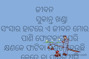 ଜୀବନ
       ସୁକାନ୍ତ ଖଣ୍ଡା
ସଂସାର ହାଟରେ ଏ ଜୀବନ ମୋର
     ପାଣି ଫୋଟକାଟା ପରି
କ୍ଷଣକେ ଫାଟିବା ନିଶ୍ଚିତ ହେଉଛି
     କେତେ ବା ପାରିବି ଧରି
     ତଥାପି ଯାଉଛି ଘୂରି
ଉପଭୋଗ ପାଇଁ ସଦା ଛଟପଟ
     ମରିବା ପର୍ଯ୍ଯନ୍ତ ଜାରି।
               ***
ଶିକ୍ଷକ ଟାଙ୍ଗରତଳି ମଣତା ଘଟଗାଁ କେନ୍ଦୁଝର