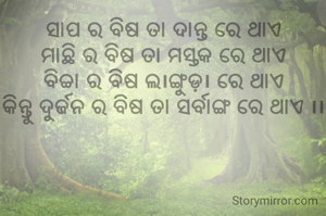 ସାପ ର ବିଷ ତା ଦାନ୍ତ ରେ ଥାଏ
ମାଛି ର ବିଷ ତା ମସ୍ତକ ରେ ଥାଏ
ବିଚ୍ଚା ର ବିଷ ଲ।ଙ୍ଗୁଡ଼। ରେ ଥାଏ
କିନ୍ତୁ ଦୁର୍ଜନ ର ବିଷ ତା ସର୍ବାଙ୍ଗ ରେ ଥାଏ ।।

