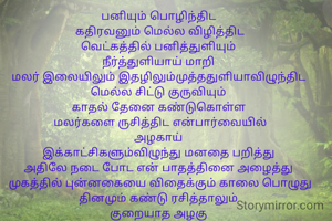 பனியும் பொழிந்திட 
கதிரவனும் மெல்ல விழித்திட
வெட்கத்தில் பனித்துளியும் 
நீர்த்துளியாய் மாறி 
மலர் இலையிலும் இதழிலும்முத்ததுளியாவிழுந்திட 
மெல்ல சிட்டு குருவியும் 
காதல் தேனை கண்டுகொள்ள 
மலர்களை ருசித்திட என்பார்வையில்
அழகாய் 
இக்காட்சிகளும்விழுந்து மனதை பறித்து 
அதிலே நடை போட என் பாதத்தினை அழைத்து 
முகத்தில் புன்னகையை விதைக்கும் காலை பொழுது தினமும் கண்டு ரசித்தாலும் 
குறையாத அழகு 
