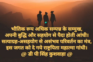भौतिक रूप अधिक सम्पन्न के सम्मुख,
अपनी बुद्धि और सहयोग से पैदा होती आंधी।
सत्याग्रह-असहयोग से असंभव परिवर्तन का मंत्र,
इस जगत को दे गये राष्ट्रपिता महात्मा गांधी।
@ डी पी सिंह कुशवाहा @