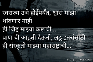स्वराज्य उभे होईपर्यंत, श्वास माझा थांबणार नाही
ही जिद्द माझ्या कष्टाची...
प्राणाची आहुती देऊनी, लढू इतरांसाठी
ही संस्कृती माझ्या महाराष्ट्राची...