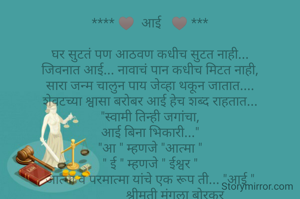 **** ♥  आई   ♥ ***

घर सुटतं पण आठवण कधीच सुटत नाही...
जिवनात आई... नावाचं पान कधीच मिटत नाही,
सारा जन्म चालुन पाय जेव्हा थकून जातात....
शेवटच्या श्वासा बरोबर आई हेच शब्द राहतात...
"स्वामी तिन्ही जगांचा,
आई बिना भिकारी..."
"आ " म्हणजे "आत्मा "
" ई " म्हणजे " ईश्वर "
आत्मा व परमात्मा यांचे एक रूप ती... "आई "
                श्रीमती मंगला बोरकर 

