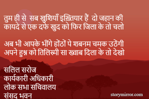 तुम ही से  सब खुशियाँ इख़्तियार हैं  दो जहान की 
कायदे से एक दफे खुद को फिर जिला के तो चलो 

अब भी आपके भींगे होंठों पे शबनम चमक उठेंगी
अपने हुश्न को तिलिस्मी सा ख्वाब दिला के तो देखो  

सलिल सरोज 
कार्यकारी अधिकारी 
लोक सभा सचिवालय
संसद भवन 
नई दिल्ल