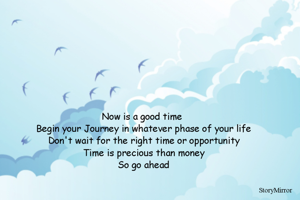 Now is a good time 
Begin your Journey in whatever phase of your life
Don't wait for the right time or opportunity
Time is precious than money
So go ahead