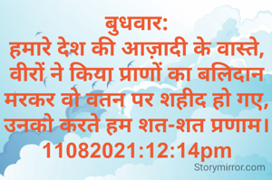 बुधवार:
हमारे देश की आज़ादी के वास्ते,
वीरों ने किया प्राणों का बलिदान
मरकर वो वतन पर शहीद हो गए,
उनको करते हम शत-शत प्रणाम।
11082021:12:14pm