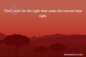 Don’t wait for the right time make the current time right.