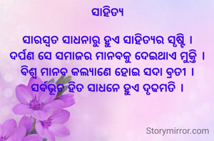 ସାହିତ୍ୟ

ସାରସ୍ୱତ ସାଧନାରୁ ହୁଏ ସାହିତ୍ୟର ସୃଷ୍ଟି ।
ଦର୍ପଣ ସେ ସମାଜର ମାନବକୁ ଦେଇଥାଏ ମୁକ୍ତି ।
ବିଶ୍ବ ମାନବ କଲ୍ଯାଣେ ହୋଇ ସଦା ବ୍ରତୀ ।
ସର୍ବଭୂତ ହିତ ସାଧନେ ହୁଏ ଦୃଢମତି ।