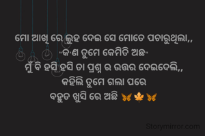 ମୋ ଆଖି ରେ ଲୁହ ଦେଇ ସେ ମୋତେ ପଚାରୁଥିଲା,,
"କ'ଣ ତୁମେ କେମିତି ଅଛ"
ମୁଁ ବି ହସି ହସି ତା ପ୍ରଶ୍ନ ର ଉତ୍ତର ଦେଇଦେଲି,,
କହିଲି ତୁମେ ଗଲା ପରେ
ବହୁତ ଖୁସି ରେ ଅଛି 🦋🍁🦋