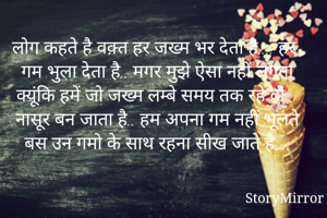 लोग कहते है वक़्त हर जख्म भर देता है.... हर गम भुला देता है.. मगर मुझे ऐसा नहीं लगता क्यूंकि हमें जो जख्म लम्बे समय तक रहे वो नासूर बन जाता है.. हम अपना गम नहीं भूलते बस उन गमो के साथ रहना सीख जाते है....
