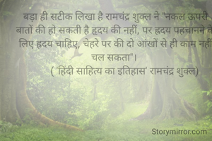 बड़ा ही सटीक लिखा है रामचंद्र शुक्ल ने "नकल ऊपरी बातों की हो सकती है हृदय की नहीं, पर ह्रदय पहचानने के लिए ह्रदय चाहिए, चेहरे पर की दो आंखों से ही काम नहीं चल सकता"। 
       ( 'हिंदी साहित्य का इतिहास' रामचंद्र शुक्ल)

