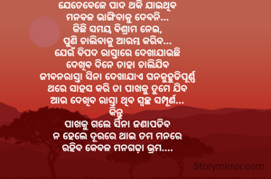 ଯେତେବେଳେ ପାଦ ଥକି ଯାଇଥିବ
ମନବଳ ଭାଙ୍ଗିବାକୁ ଦେବନି...
କିଛି ସମୟ ବିଶ୍ରାମ ନେଇ,
ପୁଣି ଚାଲିବାକୁ ଆରମ୍ଭ କରିବ...
ଯେଉଁ ବିପଦ ରାସ୍ତାରେ ଦେଖାଯାଉଛି
ଦେଖିବ ଦିନେ ତାହା ଚାଲିଯିବ
ଜୀବନରାସ୍ତା ସିନା ଦେଖାଯାଏ ଘନକୁହୁଡିପୂର୍ଣ୍ଣ
ଥରେ ସାହସ କରି ତା ପାଖକୁ ତୁମେ ଯିବ
ଆଉ ଦେଖିବ ରାସ୍ତା ଥିବ ସ୍ୱଚ୍ଛ ସମ୍ପୂର୍ଣ...
କିନ୍ତୁ 
ପାଖକୁ ଗଲେ ସିନା ଜଣାପଡିବ
ନ ହେଲେ ଦୂରରେ ଥାଇ ତମ ମନରେ
ରହିବ କେବଳ ମନଗଢ଼ା ଭ୍ରମ....

