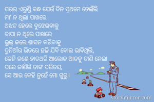 ଘରର ଏରୁଣ୍ଡି ବନ୍ଧ ଯେଉଁ ଦିନ ପ୍ରଥମେ ଡେଇଁଲି
ମା' ନ ଥିଲା ପାଖରେ 
ଅଝଟ ହେଲେ ବୁଝେଇବାକୁ
ବାପା ନ ଥିଲେ ପାଖରେ
ଭୁଲ୍ କଲେ ଶାସନ କରିବାକୁ 
ଦୁନିଆଁର ଭିଡରେ ହଜି ଯିବି ବୋଲ ଭାବିଥିଲି,
କେହି ଜଣେ ହାତଥରି ଆଲୋକ ଆଡକୁ ଟାଣି ନେଲା
ପରେ ଜାଣିଲି ତାଙ୍କ ପରିଚୟ 
ସେ ଆଉ କେହି ନୁହେଁ ମୋ ଗୁରୁ।