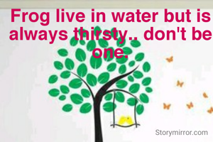 Frog live in water but is always thirsty.. don't be one.