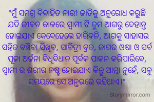"ମୁଁ ସମଗ୍ର ବିବାହିତ ନାରୀ ଜାତିକୁ ଅନୁରୋଧ କରୁଛି ଯଦି ଜୀବନ କାଳରେ ସ୍ବାମୀ ଟି ତୁମ ଆଗରୁ ଦେହାନ୍ତ ହୋଇଯାଏ କେବେହେଲେ ହାରିବନି, ଆଗକୁ ସାହାସର ସହିତ ବଞ୍ଚିବା ସିଖିବ, ସାବିତ୍ରୀ ବ୍ରତ, ଜାଗର ଓଷା ଓ ସର୍ବ ପୂଜା‌ ଅର୍ଚ୍ଚନା ବିଧିବିଧାନ ପୂର୍ବକ ପାଳନ କରିପାରିବେ, ସ୍ଵାମୀ ର ଶରୀର ନଷ୍ଟ ହୋଇଯାଏ କିନ୍ତୁ ଆତ୍ମା ନୁହେଁ, ସବୁ ସମୟରେ ସେ ଅନ୍ତରରେ ରହିଥାଏ।"