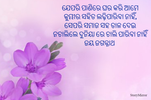 ଯେପରି ପାଣିରେ ଘର କରି ଆମେ
କୁମ୍ଭୀର ସହିତ ଲଢ଼ିପାରିବା ନାହିଁ,
ସେପରି ସମାଜ ସହ ତାଳ ଦେଇ
ନଚାଲିଲେ ଦୁନିୟା ରେ ଚାଲି ପାରିବା ନାହିଁ
ଜୟ ଜଗନ୍ନାଥ 