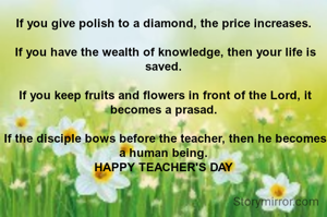 If you give polish to a diamond, the price increases.

 If you have the wealth of knowledge, then your life is saved.

 If you keep fruits and flowers in front of the Lord, it becomes a prasad.

 If the disciple bows before the teacher, then he becomes a human being.
HAPPY TEACHER'S DAY